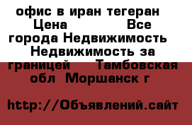 офис в иран тегеран › Цена ­ 60 000 - Все города Недвижимость » Недвижимость за границей   . Тамбовская обл.,Моршанск г.